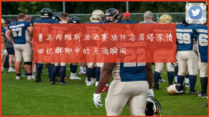 鲁本内维斯泪洒赛场怀念若塔深情回忆群聊中的点滴瞬间