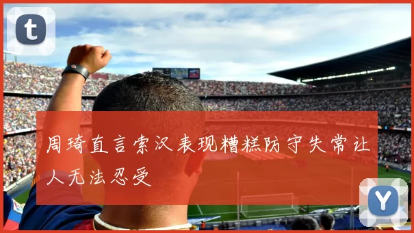 周琦直言索汉表现糟糕防守失常让人无法忍受