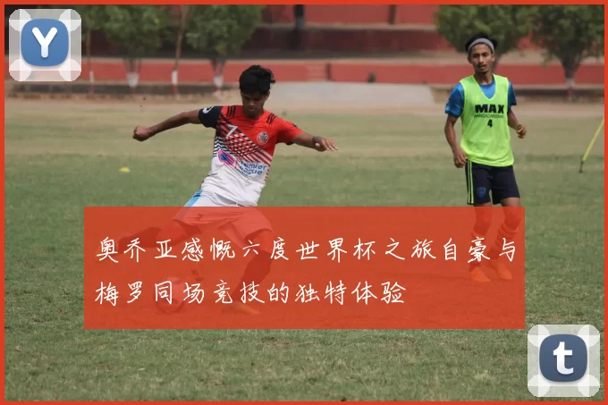 奥乔亚感慨六度世界杯之旅自豪与梅罗同场竞技的独特体验