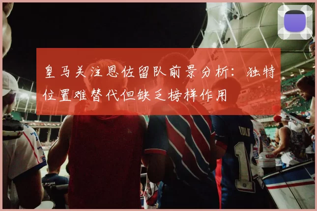 皇马关注恩佐留队前景分析：独特位置难替代但缺乏榜样作用