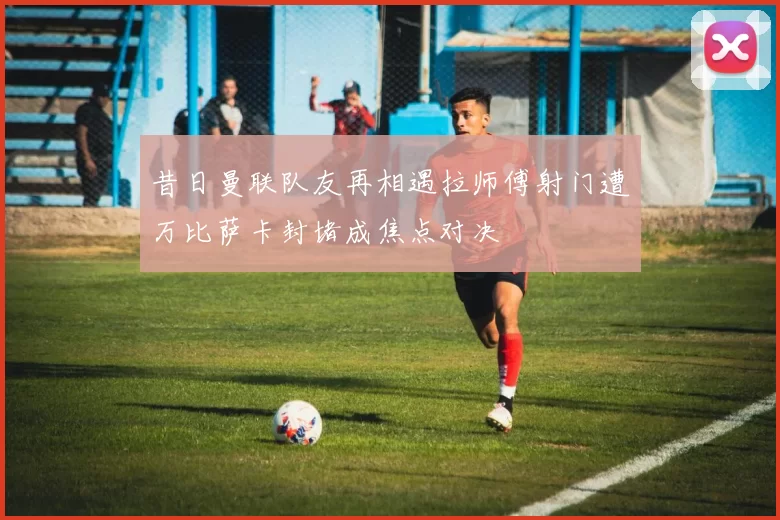 昔日曼联队友再相遇拉师傅射门遭万比萨卡封堵成焦点对决