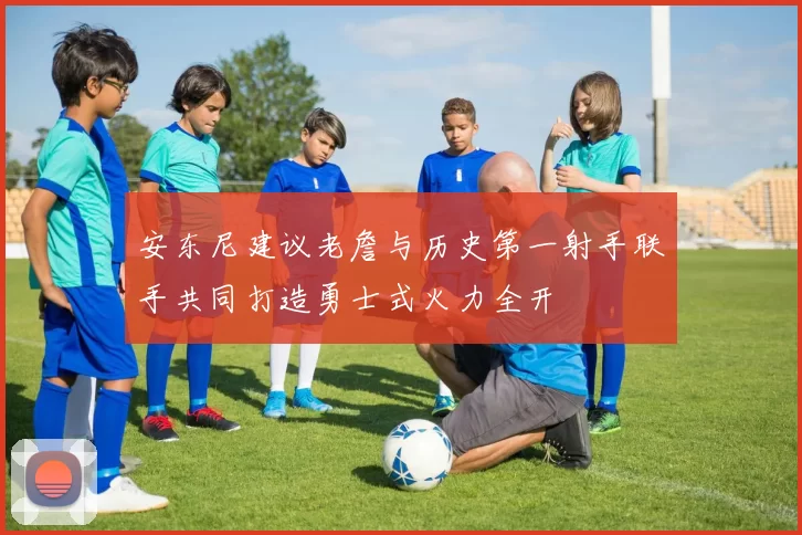 安东尼建议老詹与历史第一射手联手共同打造勇士式火力全开