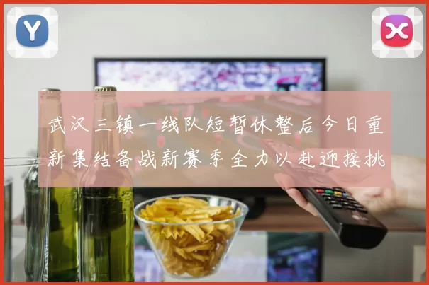 武汉三镇一线队短暂休整后今日重新集结备战新赛季全力以赴迎接挑战